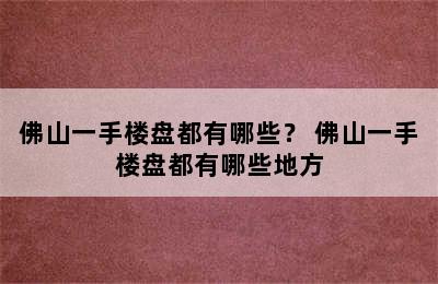 佛山一手楼盘都有哪些？ 佛山一手楼盘都有哪些地方